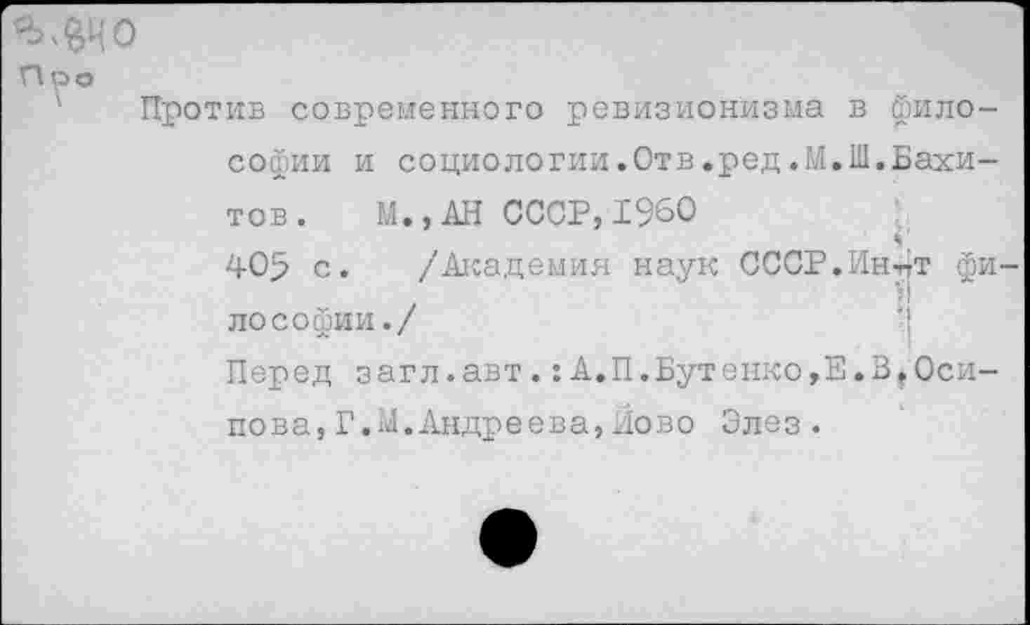 ﻿Про
Против современного ревизионизма в философии и социологии.Отв.ред,М,Ш.Вахитов. М.,АН СССР,1960 405 с. /Академия наук СССР.Ин-пТ философии./
Перед загл.авт.:А.П.Бутенко,Е.З,Осипова, Г.М.Андреева,Йово Элез.